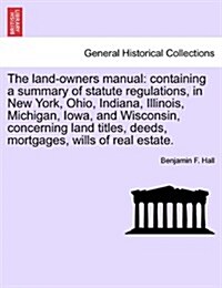 The Land-Owners Manual: Containing a Summary of Statute Regulations, in New York, Ohio, Indiana, Illinois, Michigan, Iowa, and Wisconsin, Conc (Paperback)