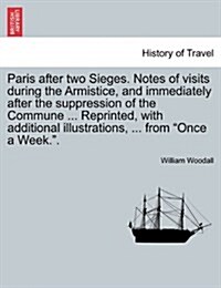 Paris After Two Sieges. Notes of Visits During the Armistice, and Immediately After the Suppression of the Commune ... Reprinted, with Additional Illu (Paperback)