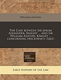 The Case Between Sir Jerom Alexander, Knight ... and Sir William Ashton, Knight ... Concerning Precedency (1661) (Paperback)
