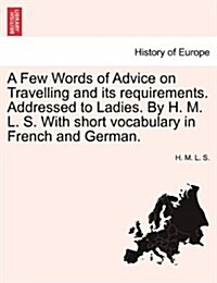 A Few Words of Advice on Travelling and Its Requirements. Addressed to Ladies. by H. M. L. S. with Short Vocabulary in French and German. (Paperback)