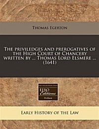 The Priviledges and Prerogatives of the High Court of Chancery Written by ... Thomas Lord Elsmere ... (1641) (Paperback)