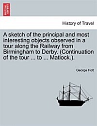 A Sketch of the Principal and Most Interesting Objects Observed in a Tour Along the Railway from Birmingham to Derby. (Continuation of the Tour ... to (Paperback)