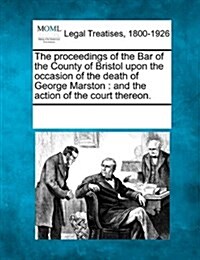 The Proceedings of the Bar of the County of Bristol Upon the Occasion of the Death of George Marston: And the Action of the Court Thereon. (Paperback)