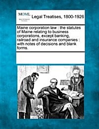 Maine Corporation Law: The Statutes of Maine Relating to Business Corporations, Except Banking, Railroad and Insurance Companies: With Notes (Paperback)