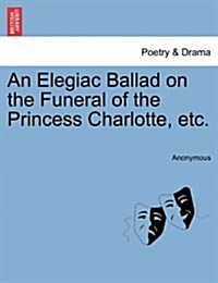 An Elegiac Ballad on the Funeral of the Princess Charlotte, Etc. (Paperback)