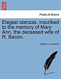 Elegiac Stanzas, Inscribed to the Memory of Mary Ann, the Deceased Wife of R. Bacon. (Paperback)