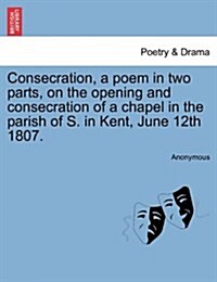 Consecration, a Poem in Two Parts, on the Opening and Consecration of a Chapel in the Parish of S. in Kent, June 12th 1807. (Paperback)