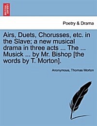 Airs, Duets, Chorusses, Etc. in the Slave; A New Musical Drama in Three Acts ... the ... Musick ... by Mr. Bishop [The Words by T. Morton]. (Paperback)