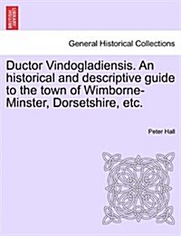 Ductor Vindogladiensis. an Historical and Descriptive Guide to the Town of Wimborne-Minster, Dorsetshire, Etc. (Paperback)