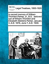 In Sacred Memory of William Thornton Parker, Jr., B.S.: Beloved Son of William Thornton and Elizabeth Stebbins Parker, January 3, A.D. 1876, June 7, a (Paperback)