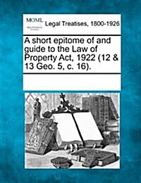 A Short Epitome of and Guide to the Law of Property ACT, 1922 (12 & 13 Geo. 5, C. 16). (Paperback)