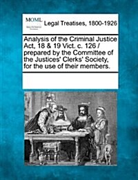 Analysis of the Criminal Justice ACT, 18 & 19 Vict. C. 126 / Prepared by the Committee of the Justices Clerks Society, for the Use of Their Members. (Paperback)