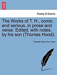 The Works of T. H., Comic and Serious, in Prose and Verse. Edited, with Notes, by His Son (Thomas Hood). (Paperback)