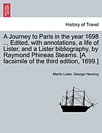 A Journey to Paris in the Year 1698 ... Edited, with Annotations, a Life of Lister, and a Lister Bibliography, by Raymond Phineas Stearns. [A Facsimil (Paperback)