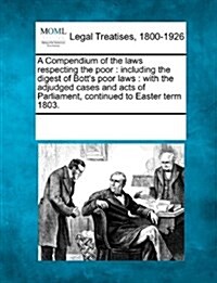 A Compendium of the Laws Respecting the Poor: Including the Digest of Botts Poor Laws: With the Adjudged Cases and Acts of Parliament, Continued to E (Paperback)