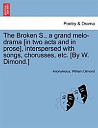 The Broken S., a Grand Melo-Drama [In Two Acts and in Prose], Interspersed with Songs, Chorusses, Etc. [By W. Dimond.] (Paperback)