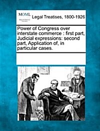 Power of Congress Over Interstate Commerce: First Part, Judicial Expressions: Second Part, Application Of, in Particular Cases. (Paperback)