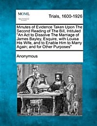 Minutes of Evidence Taken Upon the Second Reading of the Bill, Intituled an ACT to Dissolve the Marriage of James Bayley, Esquire, with Louisa His Wif (Paperback)