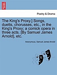 The Kings Proxy.] Songs, Duetts, Chorusses, Etc., in the Kings Proxy; A Comick Opera in Three Acts. [By Samuel James Arnold], Etc. (Paperback)