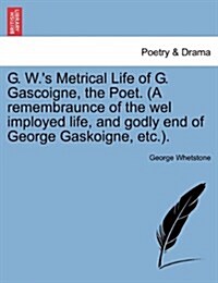 G. W.s Metrical Life of G. Gascoigne, the Poet. (a Remembraunce of the Wel Imployed Life, and Godly End of George Gaskoigne, Etc.). (Paperback)