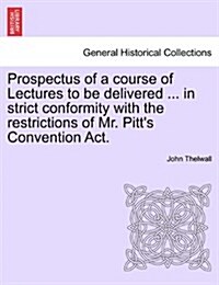 Prospectus of a Course of Lectures to Be Delivered ... in Strict Conformity with the Restrictions of Mr. Pitts Convention ACT. (Paperback)