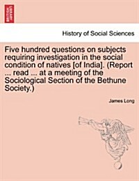 Five Hundred Questions on Subjects Requiring Investigation in the Social Condition of Natives [Of India]. (Report ... Read ... at a Meeting of the Soc (Paperback)