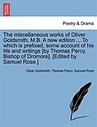 The Miscellaneous Works of Oliver Goldsmith, M.B. a New Edition ... to Which Is Prefixed, Some Account of His Life and Writings [By Thomas Percy, Bish (Paperback)