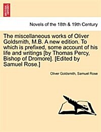 The Miscellaneous Works of Oliver Goldsmith, M.B. a New Edition. to Which Is Prefixed, Some Account of His Life and Writings [By Thomas Percy, Bishop (Paperback)