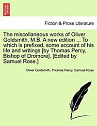 The Miscellaneous Works of Oliver Goldsmith, M.B. a New Edition ... to Which Is Prefixed, Some Account of His Life and Writings [By Thomas Percy, Bish (Paperback)