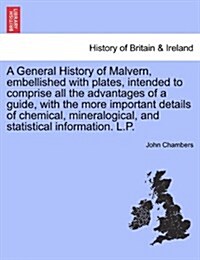 A General History of Malvern, Embellished with Plates, Intended to Comprise All the Advantages of a Guide, with the More Important Details of Chemical (Paperback)