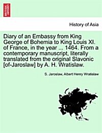 Diary of an Embassy from King George of Bohemia to King Louis XI. of France, in the Year ... 1464. from a Contemporary Manuscript, Literally Translate (Paperback)