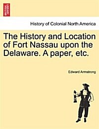 The History and Location of Fort Nassau Upon the Delaware. a Paper, Etc. (Paperback)