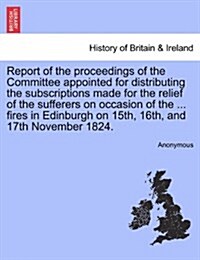 Report of the Proceedings of the Committee Appointed for Distributing the Subscriptions Made for the Relief of the Sufferers on Occasion of the ... Fi (Paperback)
