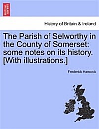 The Parish of Selworthy in the County of Somerset: Some Notes on Its History. [With Illustrations.] (Paperback)