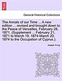 The Annals of Our Time ... a New Edition ... Revised and Brought Down to the Peace of Versailles, February 28, 1871. (Supplement ... February 21, 1871 (Paperback)