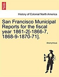 San Francisco Municipal Reports for the Fiscal Year 1861-2[-1866-7, 1868-9-1870-71]. (Paperback)