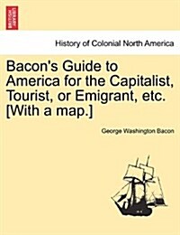 Bacons Guide to America for the Capitalist, Tourist, or Emigrant, Etc. [With a Map.] (Paperback)