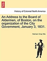 An Address to the Board of Aldermen, of Boston, on the Organization of the City Government, January 3, 1831. (Paperback)