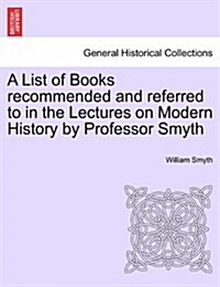 A List of Books Recommended and Referred to in the Lectures on Modern History by Professor Smyth (Paperback)