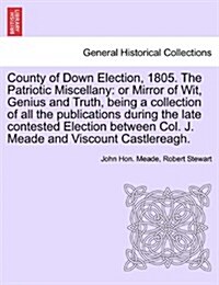 County of Down Election, 1805. the Patriotic Miscellany: Or Mirror of Wit, Genius and Truth, Being a Collection of All the Publications During the Lat (Paperback)