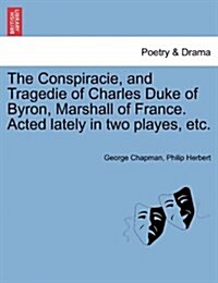 The Conspiracie, and Tragedie of Charles Duke of Byron, Marshall of France. Acted Lately in Two Playes, Etc. (Paperback)