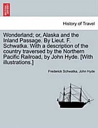 Wonderland; Or, Alaska and the Inland Passage. by Lieut. F. Schwatka. with a Description of the Country Traversed by the Northern Pacific Railroad, by (Paperback)