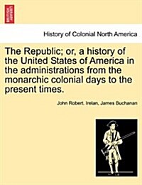 The Republic; Or, a History of the United States of America in the Administrations from the Monarchic Colonial Days to the Present Times. (Paperback)