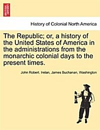 The Republic; Or, a History of the United States of America in the Administrations from the Monarchic Colonial Days to the Present Times. (Paperback)