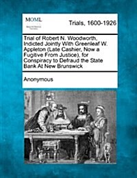 Trial of Robert N. Woodworth, Indicted Jointly with Greenleaf W. Appleton (Late Cashier, Now a Fugitive from Justice), for Conspiracy to Defraud the S (Paperback)