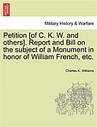 Petition [Of C. K. W. and Others]. Report and Bill on the Subject of a Monument in Honor of William French, Etc. (Paperback)