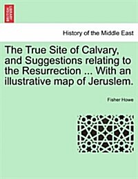 The True Site of Calvary, and Suggestions Relating to the Resurrection ... with an Illustrative Map of Jeruslem. (Paperback)