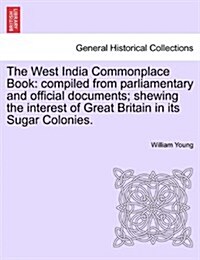 The West India Commonplace Book: Compiled from Parliamentary and Official Documents; Shewing the Interest of Great Britain in Its Sugar Colonies. (Paperback)