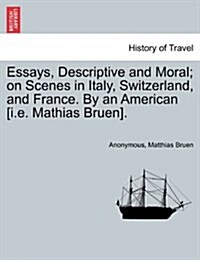 Essays, Descriptive and Moral; On Scenes in Italy, Switzerland, and France. by an American [I.E. Mathias Bruen]. (Paperback)