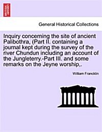 Inquiry Concerning the Site of Ancient Palibothra, (Part II. Containing a Journal Kept During the Survey of the River Chundun Including an Account of (Paperback)